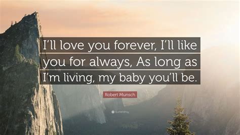 Every day, i love you more. Robert Munsch Quote: "I'll love you forever, I'll like you for always, As long as I'm living, my ...