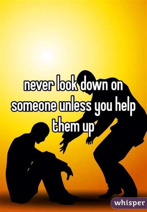 Never Look Down On Someone Unless You Help Them Up