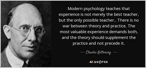Experiences could be good, like helping a person in need, or it could be bad like losing money on a risky investment. Charles Kettering quote: Modern psychology teaches that ...
