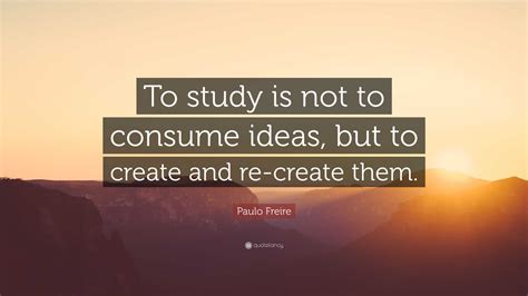 Paulo Freire Quote To Study Is Not To Consume Ideas But To Create