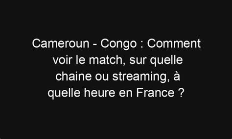 Cameroun Congo Comment Voir Le Match Sur Quelle Chaine Ou