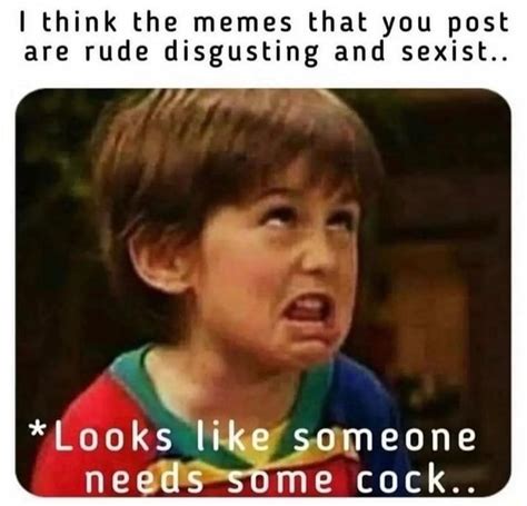 Think The Memes That You Post Are Rude Disgusting And Sexist Looks Like Someone Needs Some