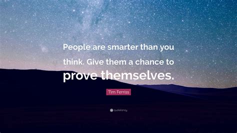 You are braver than you believe, stronger than you seem and smarter than you think. Tim Ferriss Quote: "People are smarter than you think. Give them a chance to prove themselves ...