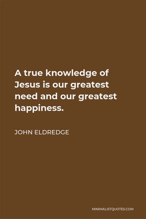 John Eldredge Quote A True Knowledge Of Jesus Is Our Greatest Need And