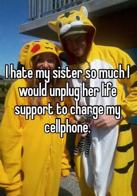 i hate my sister so much i would unplug her life support to charge my cellphone