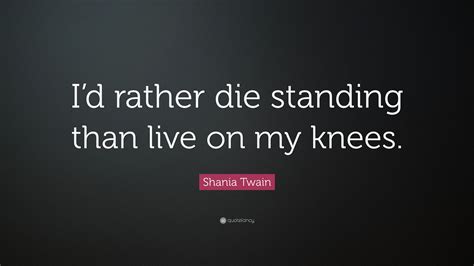 I am not a personal witness to them, but none of them would surprise me. Shania Twain Quote: "I'd rather die standing than live on ...