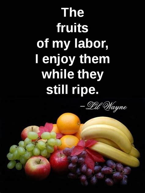 Maybe you would like to learn more about one of these? "The fruits of my labor I enjoy them while they're still ...