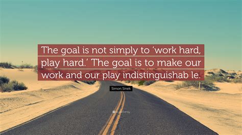 Contrary to popular belief, you can work hard and play hard so long as you use your time wisely, work efficiently and play responsibly. Simon Sinek Quote: "The goal is not simply to 'work hard, play hard.' The goal is to make our ...