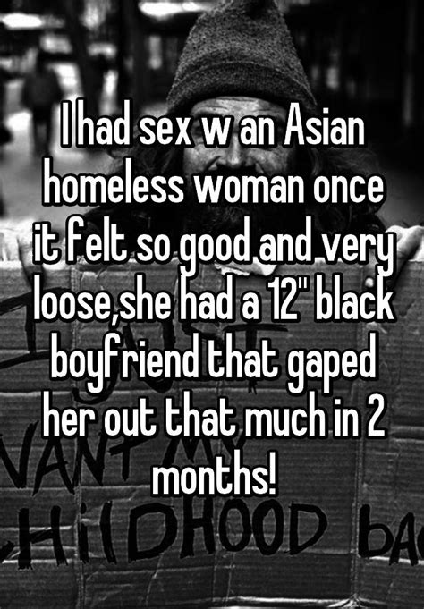 i had sex w an asian homeless woman once it felt so good and very loose she had a 12 black