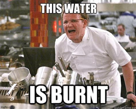 Gordon Ramsey This Water Is Burnt Me Yea Well You Must Have