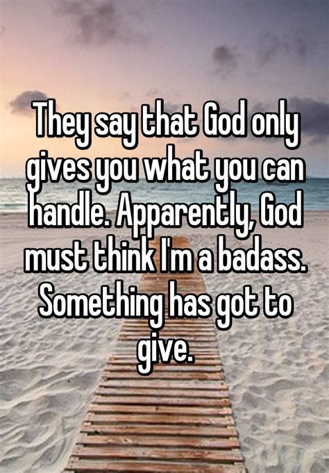 God gives us only what we can handle. They say that God only gives you what you can handle. Apparently, God must think I'm a badass ...