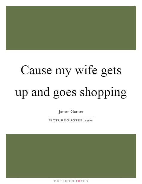 Cause My Wife Gets Up And Goes Shopping Picture Quotes