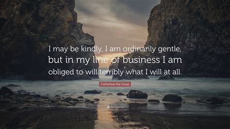 Maybe you would like to learn more about one of these? Catherine the Great Quote: "I may be kindly, I am ordinarily gentle, but in my line of business ...