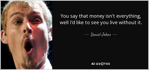 Money is not everything but everything needs money Daniel Johns quote: You say that money isn't everything, well I'd like to...