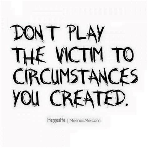 Dont Play Victim When Youre The Cause Of Situations Honest