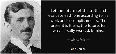 Predicting the future isn't an exact science per se, but how you plan ahead can give insight into the direction you're heading. Nikola Tesla quote: Let the future tell the truth and ...