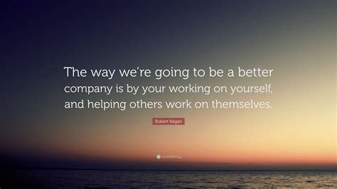 Robert Kegan Quote “the Way Were Going To Be A Better Company Is By