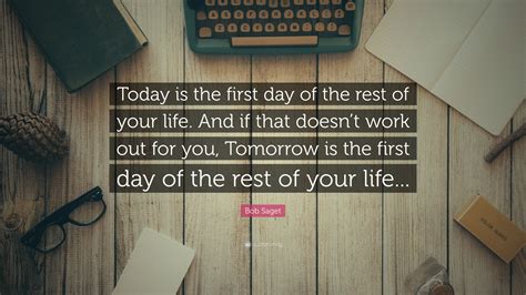 Make today the best day you can, because you never know what may happen tomorrow. Bob Saget Quote: "Today is the first day of the rest of your life. And if that doesn't work out ...