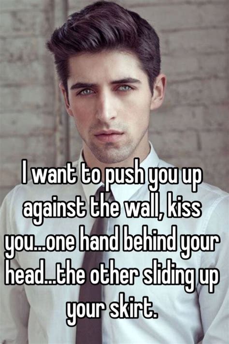 I Want To Push You Up Against The Wall Kiss You One Hand Behind Your Head The Other Sliding