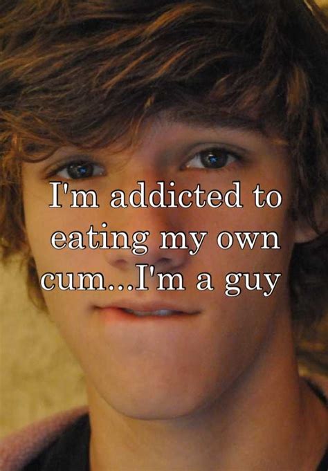 i m addicted to eating my own cum i m a guy