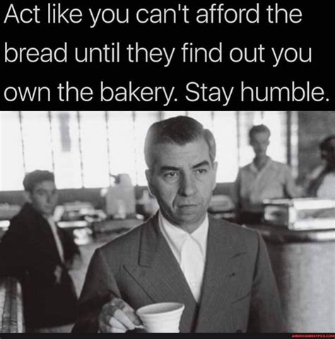 act like you can t afford the bread until they find out you own the bakery stay humble