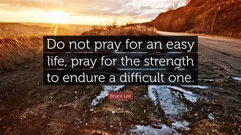 However, if you only look at bruce lee as the ripped warrior who can kick ass, it is easy to misinterpret this quote to be about getting tough and developing physical strength to defend against a difficult life. Bruce Lee Quote: "Do not pray for an easy life, pray for ...