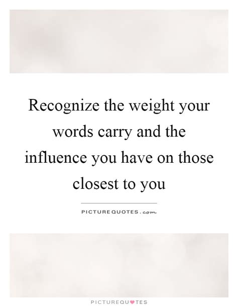 Recognize The Weight Your Words Carry And The Influence You Have