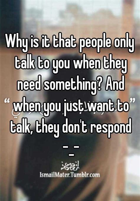 why is it that people only talk to you when they need something and when you just want to talk