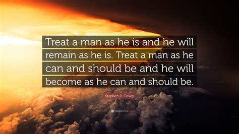 Treat a man as he can and should be, and he will become as he can and should be. Stephen R. Covey Quote: "Treat a man as he is and he will remain as he is. Treat a man as he can ...