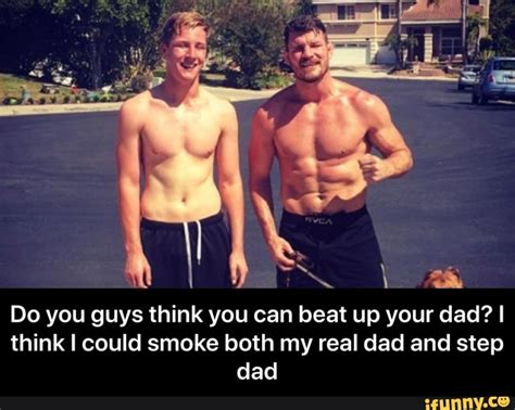 do you guys think you can beat up your dad i think i could smoke both my real dad and step dad