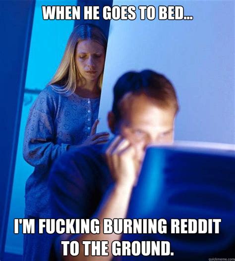 When He Goes To Bed I M Fucking Burning Reddit To The Ground