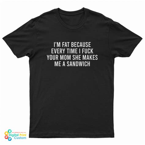 i m fat because every time i fuck your mom she makes me a sandwich t shirt