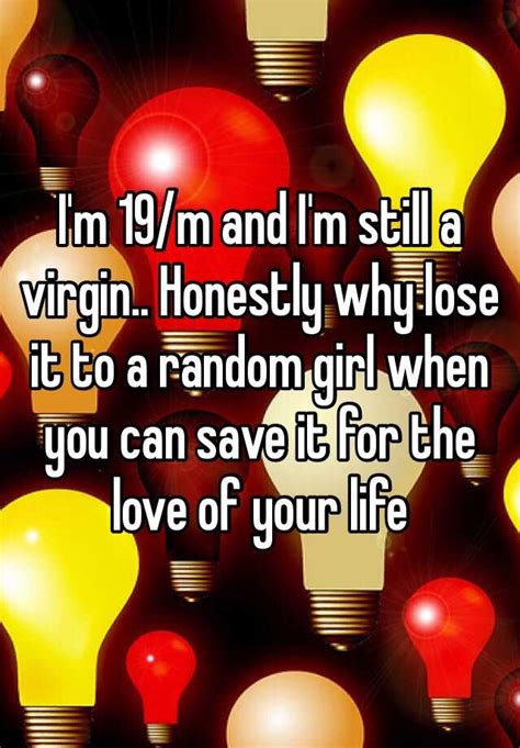 i m 19 m and i m still a virgin honestly why lose it to a random girl when you can save it for