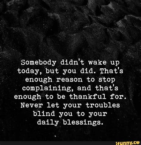 You can send him these quotes to make him smile during his hectic day at the job, which can make him be at peace as well for a while. Somebody didn't wake up today, but you did. That's enough ...