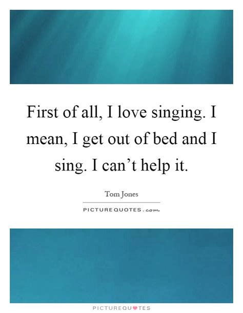 Maybe you would like to learn more about one of these? First of all, I love singing. I mean, I get out of bed and I... | Picture Quotes