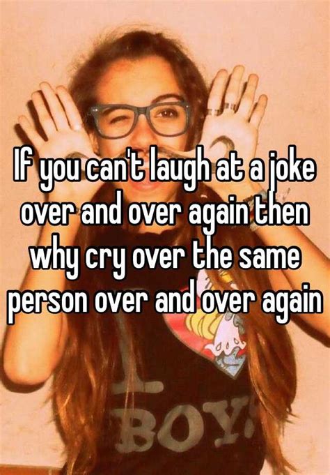 if you can t laugh at a joke over and over again then why cry over the same person over and over