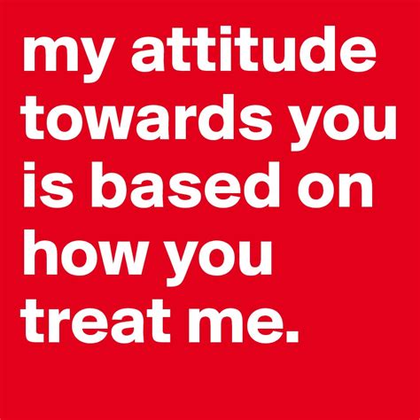 My Attitude Towards You Is Based On How You Treat Me Post By