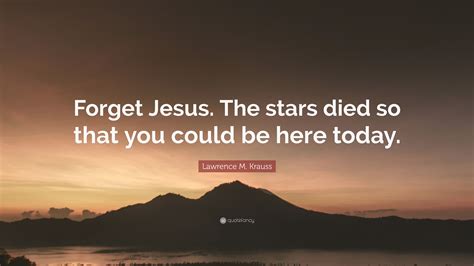 Lawrence M Krauss Quote “forget Jesus The Stars Died So That You