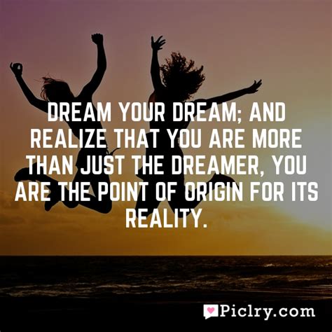 Dream Your Dream And Realize That You Are More Than Just The Dreamer