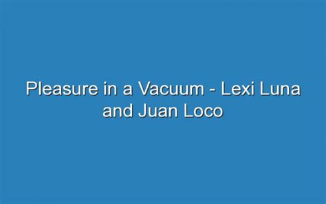 Pleasure In A Vacuum Lexi Luna And Juan Loco Updated Ideas