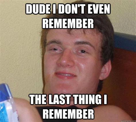 Dude I Don T Even Remember The Last Thing I Remember 10 Guy Quickmeme