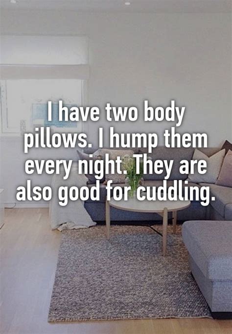i have two body pillows i hump them every night they are also good for cuddling