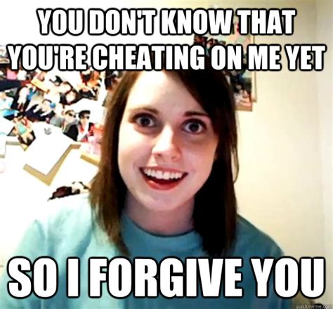 you don t know that you re cheating on me yet so i forgive you overly attached girlfriend