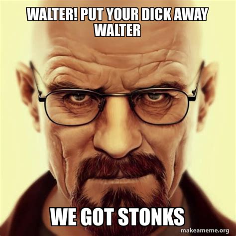 walter put your dick away walter we got stonks walter white breaking bad make a meme
