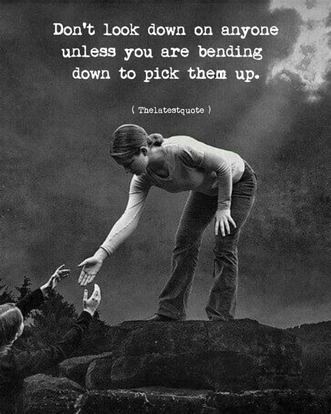 Dont Look Down On Anyone Unless You Are Bending Down To Pick Them Up