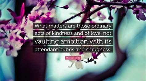 Michael Dirda Quote “what Matters Are Those Ordinary Acts Of Kindness And Of Love Not Vaulting