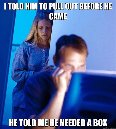 i told him to pull out before he came he told me he needed a box redditors wife quickmeme