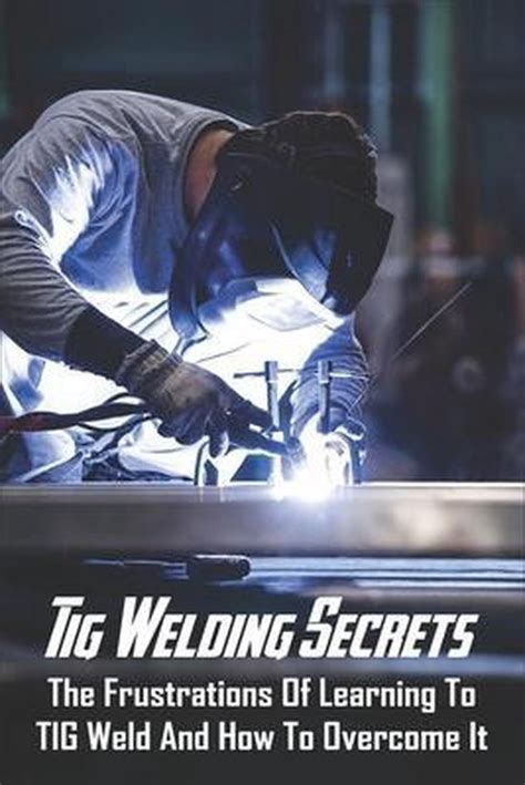 Tig Welding Secrets The Frustrations Of Learning To Tig Weld And How