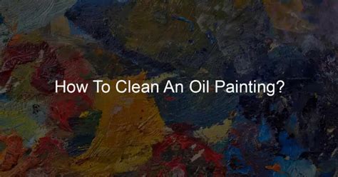 How To Clean An Oil Painting Expert Tips For Art Maintenance My