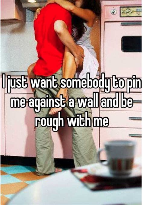 I Just Want Somebody To Pin Me Against A Wall And Be Rough With Me